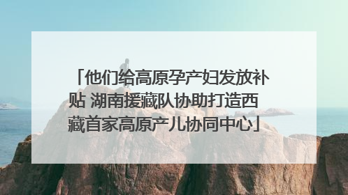 他们给高原孕产妇发放补贴 湖南援藏队协助打造西藏首家高原产儿协同中心