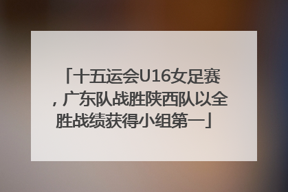 十五运会U16女足赛，广东队战胜陕西队以全胜战绩获得小组第一