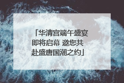 华清宫端午盛宴即将启幕 邀您共赴盛唐国潮之约