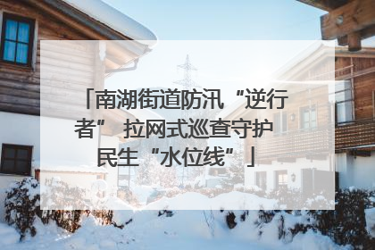 南湖街道防汛“逆行者” 拉网式巡查守护民生“水位线”