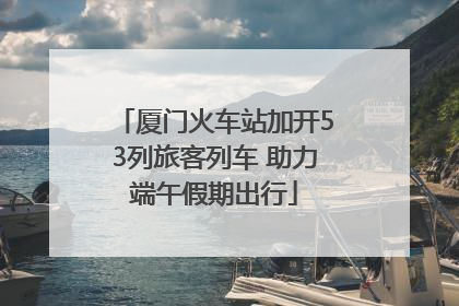 厦门火车站加开53列旅客列车 助力端午假期出行