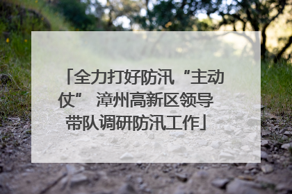 全力打好防汛“主动仗” 漳州高新区领导带队调研防汛工作