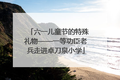 六一儿童节的特殊礼物——一等功臣老兵走进卓刀泉小学