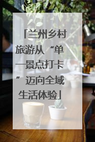 兰州乡村旅游从“单一景点打卡”迈向全域生活体验