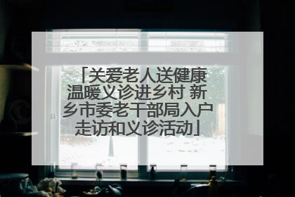 关爱老人送健康 温暖义诊进乡村 新乡市委老干部局入户走访和义诊活动