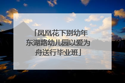 凤凰花下别幼年 东湖路幼儿园以爱为舟送行毕业班