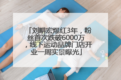 刘畊宏爆红3年，粉丝首次跌破6000万，线下运动品牌门店开业一周实景曝光