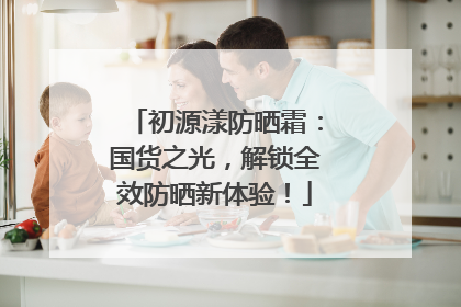 初源漾防晒霜：国货之光，解锁全效防晒新体验！