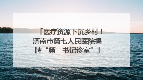 医疗资源下沉乡村！济南市第七人民医院揭牌“第一书记诊室”