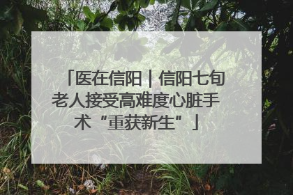 医在信阳｜信阳七旬老人接受高难度心脏手术“重获新生”