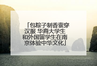 包粽子制香囊穿汉服 华裔大学生和外国留学生在南京体验中华文化