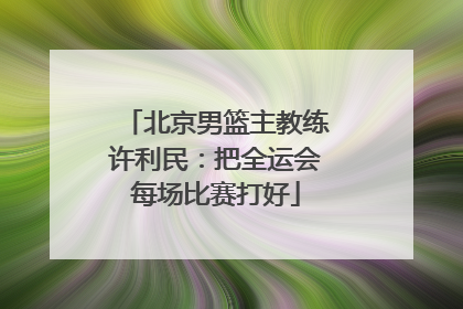 北京男篮主教练许利民：把全运会每场比赛打好
