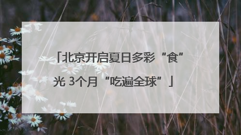 北京开启夏日多彩“食”光 3个月“吃遍全球”