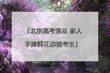 北京高考落幕 家人手捧鲜花迎接考生
