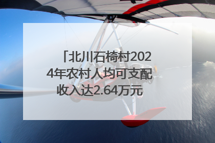北川石椅村2024年农村人均可支配收入达2.64万元｜新闻发布最前线