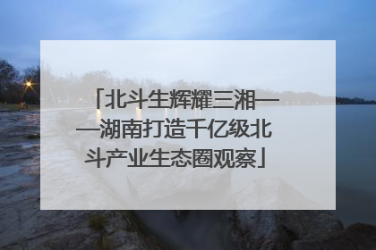 北斗生辉耀三湘——湖南打造千亿级北斗产业生态圈观察