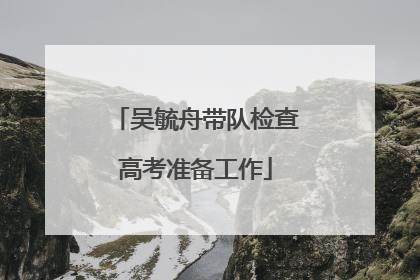 吴毓舟带队检查高考准备工作