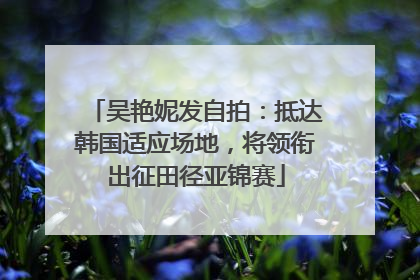 吴艳妮发自拍：抵达韩国适应场地，将领衔出征田径亚锦赛
