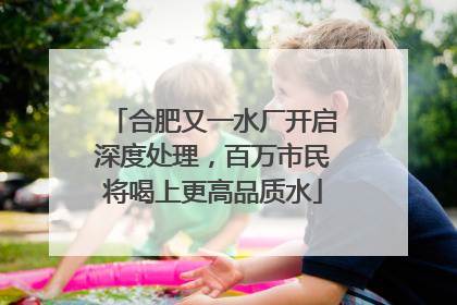 合肥又一水厂开启深度处理，百万市民将喝上更高品质水