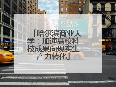 哈尔滨商业大学：加速高校科技成果向现实生产力转化