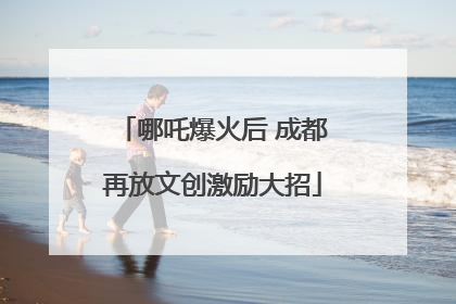 哪吒爆火后 成都再放文创激励大招