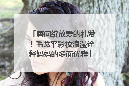 唇间绽放爱的礼赞！毛戈平彩妆浪漫诠释妈妈的多面优雅