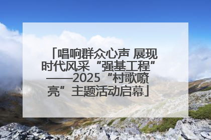 唱响群众心声 展现时代风采“强基工程”——2025“村歌嘹亮”主题活动启幕