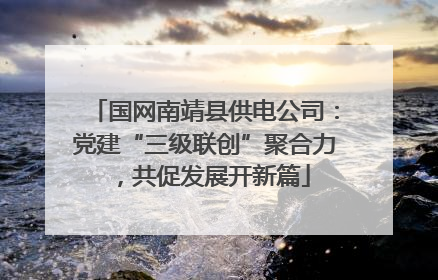 国网南靖县供电公司：党建“三级联创”聚合力，共促发展开新篇