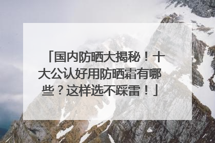 国内防晒大揭秘！十大公认好用防晒霜有哪些？这样选不踩雷！