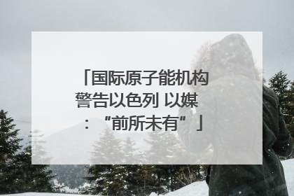 国际原子能机构警告以色列 以媒：“前所未有”