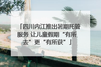 四川内江推出暑期托管服务 让儿童假期“有所去”更“有所获”