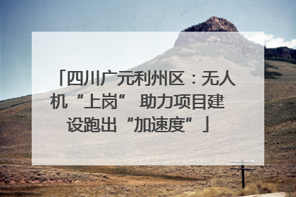 四川广元利州区：无人机“上岗” 助力项目建设跑出“加速度”