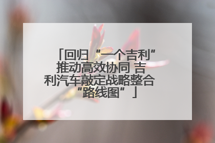 回归“一个吉利” 推动高效协同 吉利汽车敲定战略整合“路线图”