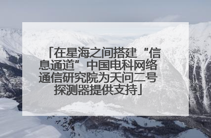 在星海之间搭建“信息通道”中国电科网络通信研究院为天问二号探测器提供支持