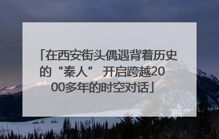 在西安街头偶遇背着历史的“秦人” 开启跨越2000多年的时空对话