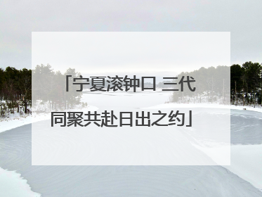 宁夏滚钟口 三代同聚共赴日出之约
