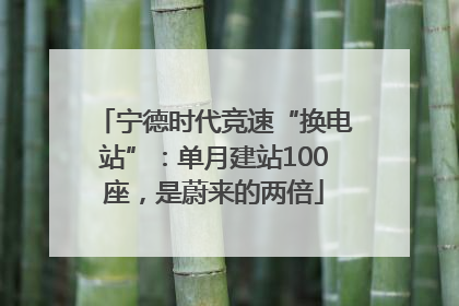 宁德时代竞速“换电站”：单月建站100座，是蔚来的两倍