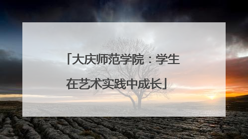 大庆师范学院：学生在艺术实践中成长