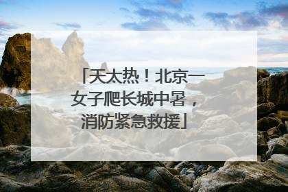 天太热！北京一女子爬长城中暑，消防紧急救援