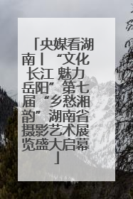 央媒看湖南丨“文化长江 魅力岳阳”第七届“乡愁湘韵”湖南省摄影艺术展览盛大启幕