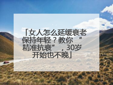 女人怎么延缓衰老保持年轻？教你 “精准抗衰”，30岁开始也不晚
