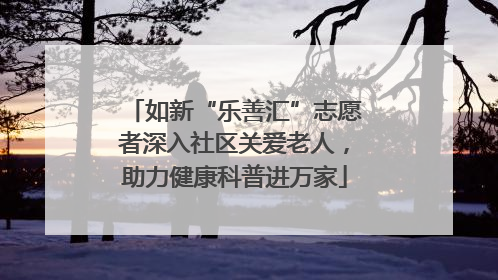 如新“乐善汇”志愿者深入社区关爱老人，助力健康科普进万家