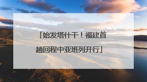 始发塔什干！福建首趟回程中亚班列开行