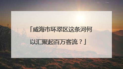 威海市环翠区这条河何以汇聚起百万客流？