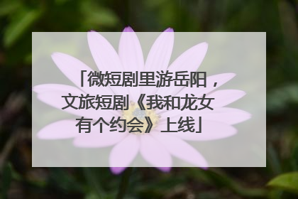 微短剧里游岳阳，文旅短剧《我和龙女有个约会》上线
