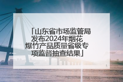 山东省市场监管局发布2024年烟花爆竹产品质量省级专项监督抽查结果