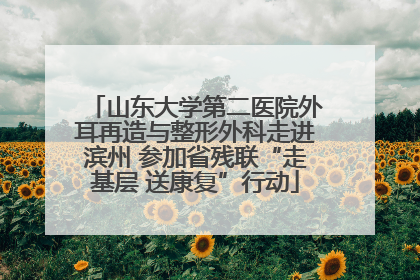 山东大学第二医院外耳再造与整形外科走进滨州 参加省残联“走基层 送康复”行动