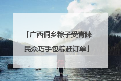 广西侗乡粽子受青睐 民众巧手包粽赶订单