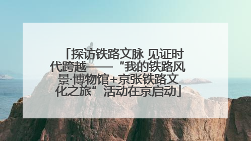 探访铁路文脉 见证时代跨越——“我的铁路风景·博物馆+京张铁路文化之旅”活动在京启动