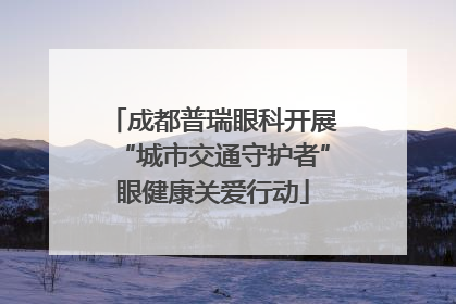 成都普瑞眼科开展“城市交通守护者”眼健康关爱行动